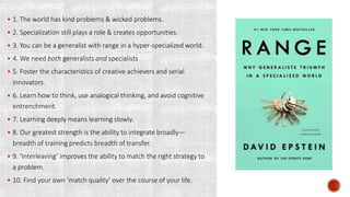  1. The world has kind problems & wicked problems.
 2. Specialization still plays a role & creates opportunities.
 3. You can be a generalist with range in a hyper-specialized world.
 4. We need both generalists and specialists
 5. Foster the characteristics of creative achievers and serial
innovators.
 6. Learn how to think, use analogical thinking, and avoid cognitive
entrenchment.
 7. Learning deeply means learning slowly.
 8. Our greatest strength is the ability to integrate broadly—
breadth of training predicts breadth of transfer.
 9. ‘Interleaving’ improves the ability to match the right strategy to
a problem.
 10. Find your own ‘match quality’ over the course of your life.
 