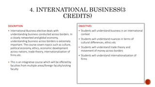 DESCRIPTION
 International Business elective deals with
understanding business conducted across borders. In
a closely networked and global economy,
understanding business across borders is extremely
important. The course covers topics such as culture,
political economy, ethics, economic development
across nations, trade theory, internationalization of
firms etc.
 This is an integrative course which will be offered by
faculties from multiple areas/foreign faculty/visiting
faculty
OBJECTIVES
 Students will understand business in an international
context
 Students will understand nuances in terms of
cultural differences, ethics etc
 Students will understand trade theory and
movement of money across borders
 Students will understand internationalization of
firms
 