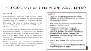 OBJECTIVES
1. Appreciate the underlying economic and business
dynamics that drive value creation and how business
models can work the idea.
2. Map the business models of existing ventures and
design new business models.
3. To help students appreciate and apply the
distinguishing features of the product-service
continuum, economic fundamentals of e-commerce &
mobile businesses, platform businesses, viral
phenomenon, to build interesting and innovative
business models
4. How do Social Ventures differ and how to approach
them
5. To help students develop competence and confidence
to compete on business models.
DESCRIPTION
Business models are at the heart of new enterprise creation.
They are at the core of innovative and disruptive ventures
that create value for the customer as well as society at large.
This course that aims to sensitize students on the
importance of a well conceived business model for success
of a business venture.
On taking this course, students learn to understand, assess
and map business models. This translates into their ability to
use a methodical approach to answer questions such as –
How to convert a good product/service into a value for the
consumer? or How to extract some of that value into your
own organization?
As a case driven course, this course requires several hours of
individual and group preparation to successfully complete
the course at the expected level of critical analysis.
 