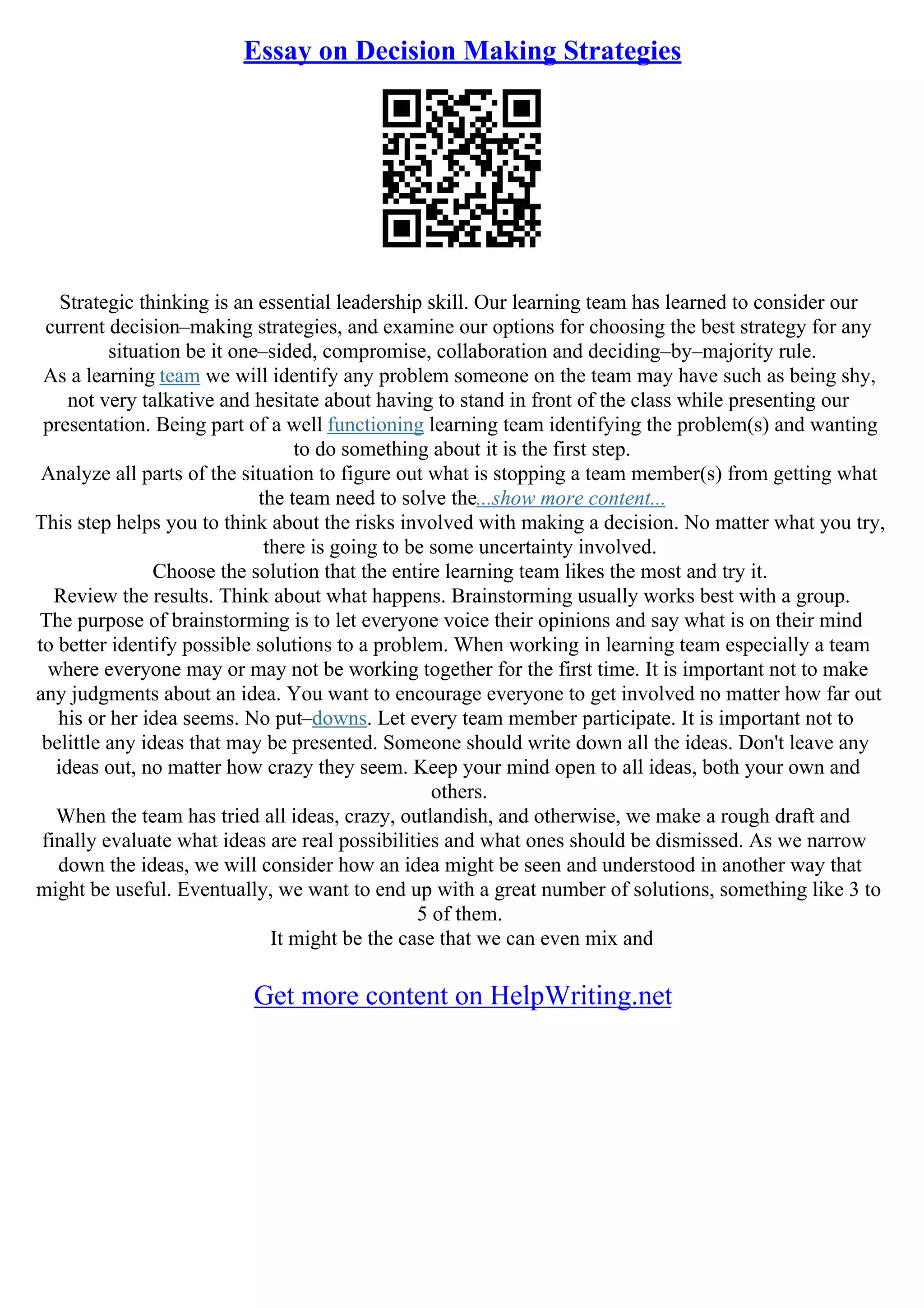 Essay on Decision Making Strategies
Strategic thinking is an essential leadership skill. Our learning team has learned to consider our
current decision–making strategies, and examine our options for choosing the best strategy for any
situation be it one–sided, compromise, collaboration and deciding–by–majority rule.
As a learning team we will identify any problem someone on the team may have such as being shy,
not very talkative and hesitate about having to stand in front of the class while presenting our
presentation. Being part of a well functioning learning team identifying the problem(s) and wanting
to do something about it is the first step.
Analyze all parts of the situation to figure out what is stopping a team member(s) from getting what
the team need to solve the...show more content...
This step helps you to think about the risks involved with making a decision. No matter what you try,
there is going to be some uncertainty involved.
Choose the solution that the entire learning team likes the most and try it.
Review the results. Think about what happens. Brainstorming usually works best with a group.
The purpose of brainstorming is to let everyone voice their opinions and say what is on their mind
to better identify possible solutions to a problem. When working in learning team especially a team
where everyone may or may not be working together for the first time. It is important not to make
any judgments about an idea. You want to encourage everyone to get involved no matter how far out
his or her idea seems. No put–downs. Let every team member participate. It is important not to
belittle any ideas that may be presented. Someone should write down all the ideas. Don't leave any
ideas out, no matter how crazy they seem. Keep your mind open to all ideas, both your own and
others.
When the team has tried all ideas, crazy, outlandish, and otherwise, we make a rough draft and
finally evaluate what ideas are real possibilities and what ones should be dismissed. As we narrow
down the ideas, we will consider how an idea might be seen and understood in another way that
might be useful. Eventually, we want to end up with a great number of solutions, something like 3 to
5 of them.
It might be the case that we can even mix and
Get more content on HelpWriting.net
 