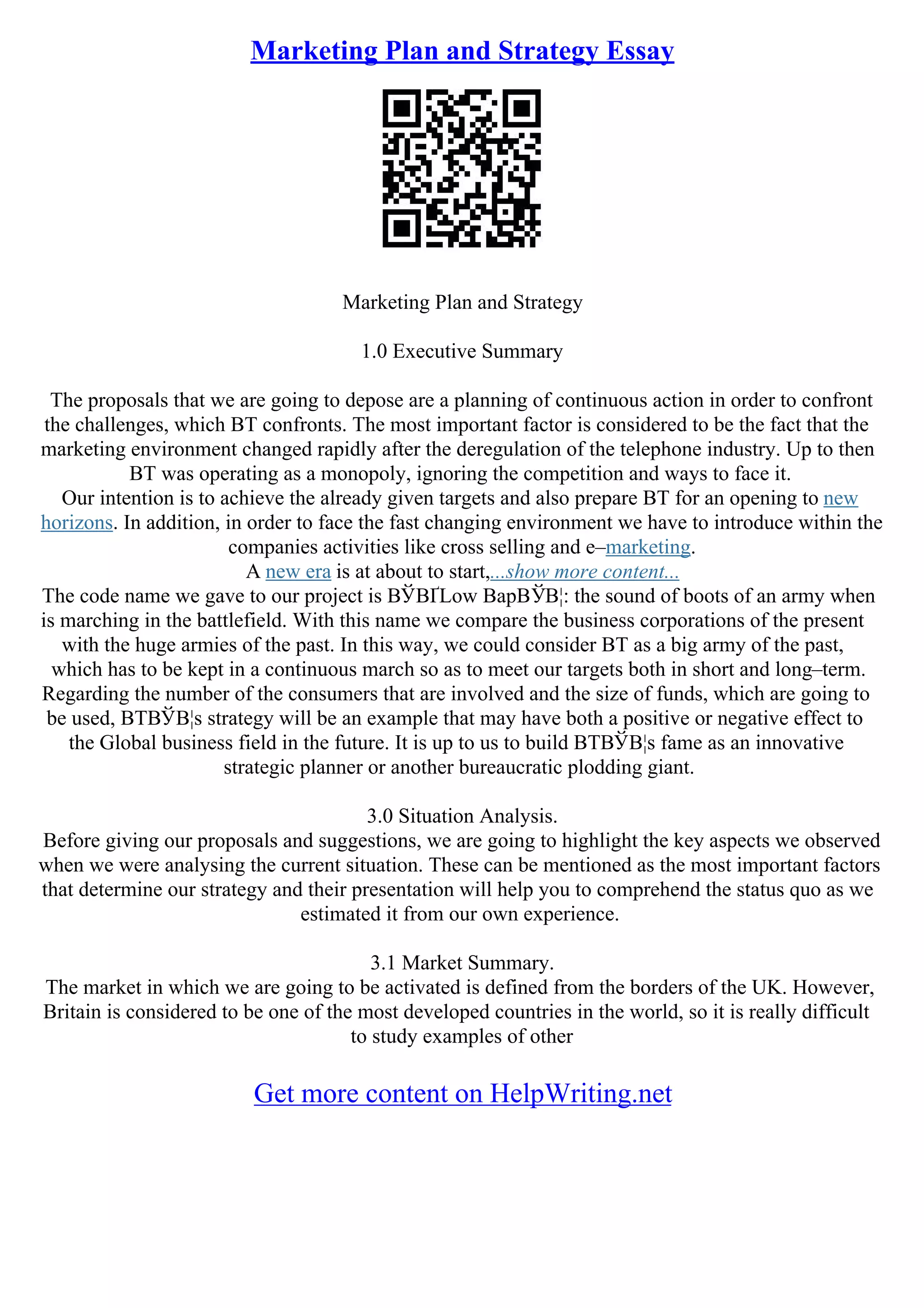 Marketing Plan and Strategy Essay
Marketing Plan and Strategy
1.0 Executive Summary
The proposals that we are going to depose are a planning of continuous action in order to confront
the challenges, which BT confronts. The most important factor is considered to be the fact that the
marketing environment changed rapidly after the deregulation of the telephone industry. Up to then
BT was operating as a monopoly, ignoring the competition and ways to face it.
Our intention is to achieve the already given targets and also prepare BT for an opening to new
horizons. In addition, in order to face the fast changing environment we have to introduce within the
companies activities like cross selling and e–marketing.
A new era is at about to start,...show more content...
The code name we gave to our project is ВЎВҐLow BapВЎВ¦: the sound of boots of an army when
is marching in the battlefield. With this name we compare the business corporations of the present
with the huge armies of the past. In this way, we could consider BT as a big army of the past,
which has to be kept in a continuous march so as to meet our targets both in short and long–term.
Regarding the number of the consumers that are involved and the size of funds, which are going to
be used, BTВЎВ¦s strategy will be an example that may have both a positive or negative effect to
the Global business field in the future. It is up to us to build BTВЎВ¦s fame as an innovative
strategic planner or another bureaucratic plodding giant.
3.0 Situation Analysis.
Before giving our proposals and suggestions, we are going to highlight the key aspects we observed
when we were analysing the current situation. These can be mentioned as the most important factors
that determine our strategy and their presentation will help you to comprehend the status quo as we
estimated it from our own experience.
3.1 Market Summary.
The market in which we are going to be activated is defined from the borders of the UK. However,
Britain is considered to be one of the most developed countries in the world, so it is really difficult
to study examples of other
Get more content on HelpWriting.net
 