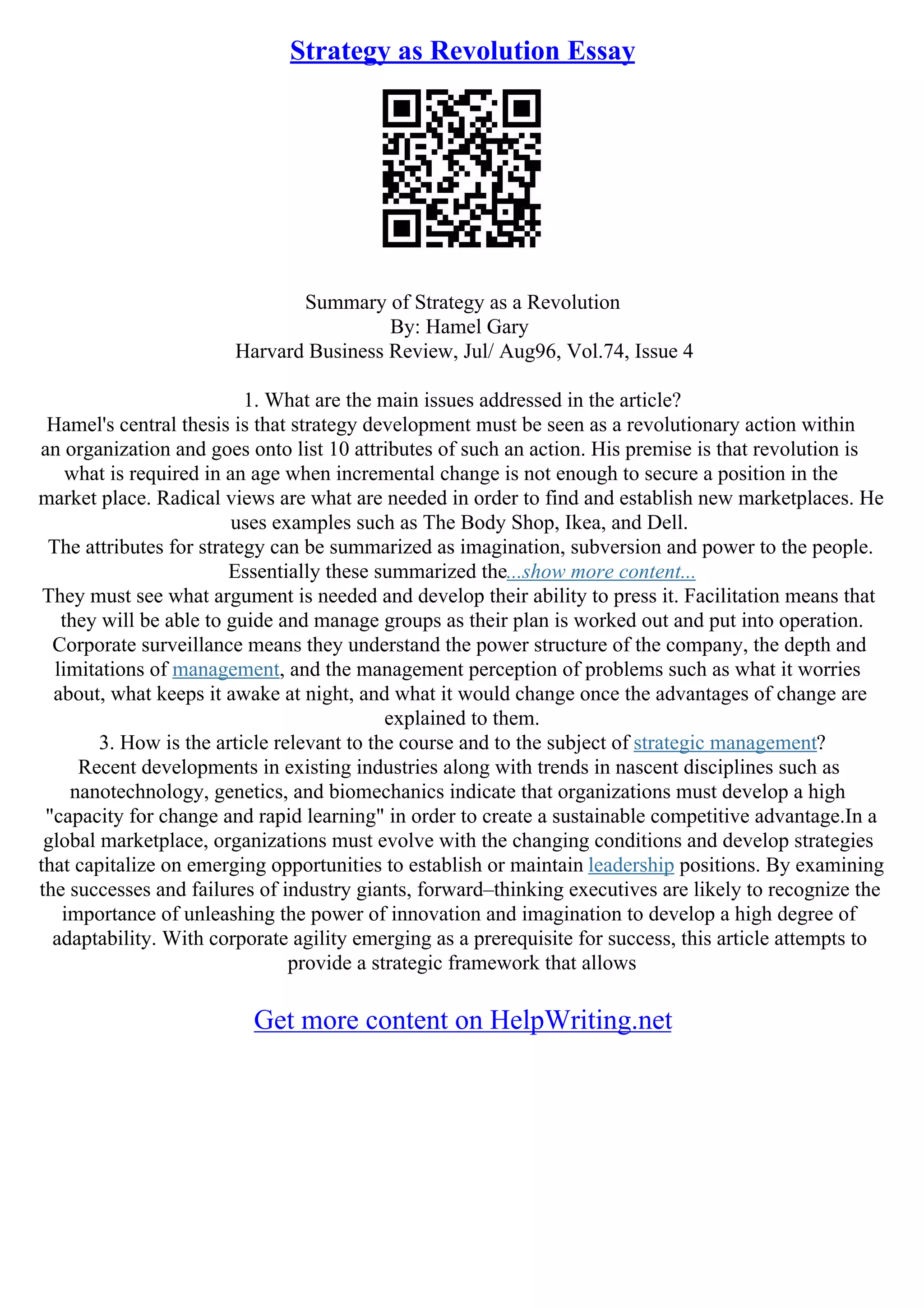 Strategy as Revolution Essay
Summary of Strategy as a Revolution
By: Hamel Gary
Harvard Business Review, Jul/ Aug96, Vol.74, Issue 4
1. What are the main issues addressed in the article?
Hamel's central thesis is that strategy development must be seen as a revolutionary action within
an organization and goes onto list 10 attributes of such an action. His premise is that revolution is
what is required in an age when incremental change is not enough to secure a position in the
market place. Radical views are what are needed in order to find and establish new marketplaces. He
uses examples such as The Body Shop, Ikea, and Dell.
The attributes for strategy can be summarized as imagination, subversion and power to the people.
Essentially these summarized the...show more content...
They must see what argument is needed and develop their ability to press it. Facilitation means that
they will be able to guide and manage groups as their plan is worked out and put into operation.
Corporate surveillance means they understand the power structure of the company, the depth and
limitations of management, and the management perception of problems such as what it worries
about, what keeps it awake at night, and what it would change once the advantages of change are
explained to them.
3. How is the article relevant to the course and to the subject of strategic management?
Recent developments in existing industries along with trends in nascent disciplines such as
nanotechnology, genetics, and biomechanics indicate that organizations must develop a high
"capacity for change and rapid learning" in order to create a sustainable competitive advantage.In a
global marketplace, organizations must evolve with the changing conditions and develop strategies
that capitalize on emerging opportunities to establish or maintain leadership positions. By examining
the successes and failures of industry giants, forward–thinking executives are likely to recognize the
importance of unleashing the power of innovation and imagination to develop a high degree of
adaptability. With corporate agility emerging as a prerequisite for success, this article attempts to
provide a strategic framework that allows
Get more content on HelpWriting.net
 