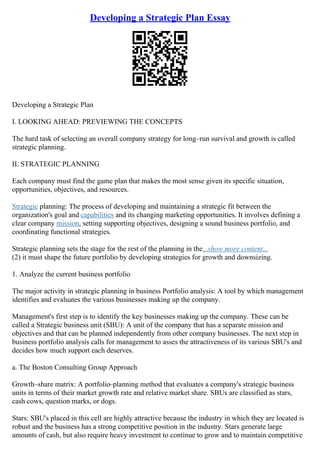 Developing a Strategic Plan Essay
Developing a Strategic Plan
I. LOOKING AHEAD: PREVIEWING THE CONCEPTS
The hard task of selecting an overall company strategy for long–run survival and growth is called
strategic planning.
II. STRATEGIC PLANNING
Each company must find the game plan that makes the most sense given its specific situation,
opportunities, objectives, and resources.
Strategic planning: The process of developing and maintaining a strategic fit between the
organization's goal and capabilities and its changing marketing opportunities. It involves defining a
clear company mission, setting supporting objectives, designing a sound business portfolio, and
coordinating functional strategies.
Strategic planning sets the stage for the rest of the planning in the...show more content...
(2) it must shape the future portfolio by developing strategies for growth and downsizing.
1. Analyze the current business portfolio
The major activity in strategic planning in business Portfolio analysis: A tool by which management
identifies and evaluates the various businesses making up the company.
Management's first step is to identify the key businesses making up the company. These can be
called a Strategic business unit (SBU): A unit of the company that has a separate mission and
objectives and that can be planned independently from other company businesses. The next step in
business portfolio analysis calls for management to asses the attractiveness of its various SBU's and
decides how much support each deserves.
a. The Boston Consulting Group Approach
Growth–share matrix: A portfolio–planning method that evaluates a company's strategic business
units in terms of their market growth rate and relative market share. SBUs are classified as stars,
cash cows, question marks, or dogs.
Stars: SBU's placed in this cell are highly attractive because the industry in which they are located is
robust and the business has a strong competitive position in the industry. Stars generate large
amounts of cash, but also require heavy investment to continue to grow and to maintain competitive
 