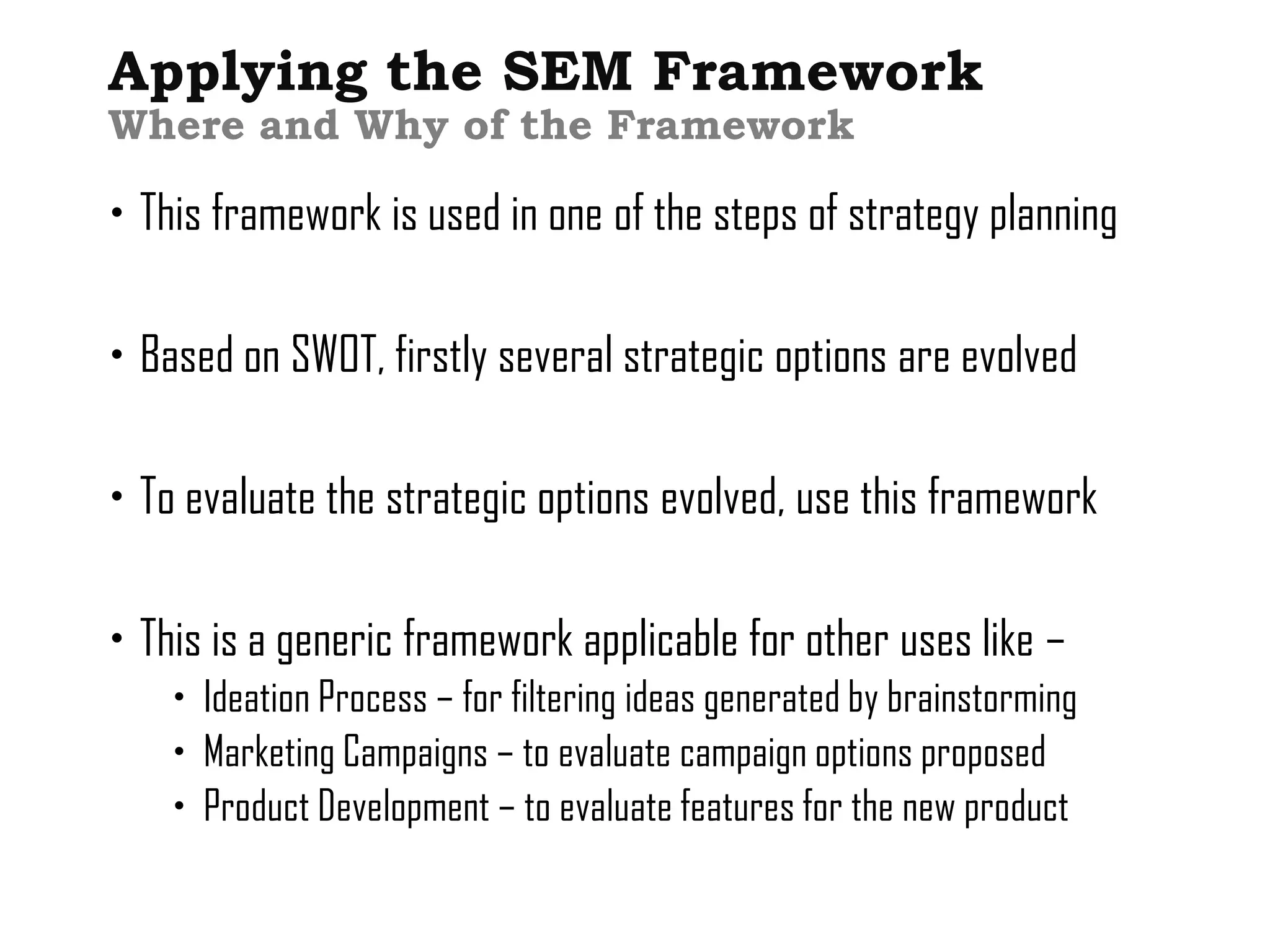 Applying the SEM Framework
Where and Why of the Framework

 This framework is used in one of the steps of strategy planning

 Based on SWOT, firstly several strategic options are evolved

 To evaluate the strategic options evolved, use this framework

 This is a generic framework applicable for other uses like –
     Ideation Process – for filtering ideas generated by brainstorming
     Marketing Campaigns – to evaluate campaign options proposed
     Product Development – to evaluate features for the new product
 