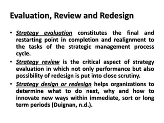 Evaluation, Review and Redesign
• Strategy evaluation constitutes the final and
restarting point in completion and realignment to
the tasks of the strategic management process
cycle.
• Strategy review is the critical aspect of strategy
evaluation in which not only performance but also
possibility of redesign is put into close scrutiny.
• Strategy design or redesign helps organizations to
determine what to do next, why and how to
innovate new ways within immediate, sort or long
term periods (Duignan, n.d.).
 