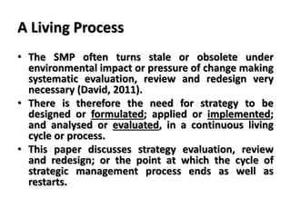 A Living Process
• The SMP often turns stale or obsolete under
environmental impact or pressure of change making
systematic evaluation, review and redesign very
necessary (David, 2011).
• There is therefore the need for strategy to be
designed or formulated; applied or implemented;
and analysed or evaluated, in a continuous living
cycle or process.
• This paper discusses strategy evaluation, review
and redesign; or the point at which the cycle of
strategic management process ends as well as
restarts.
 