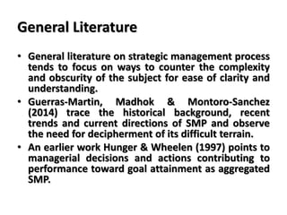 General Literature
• General literature on strategic management process
tends to focus on ways to counter the complexity
and obscurity of the subject for ease of clarity and
understanding.
• Guerras-Martin, Madhok & Montoro-Sanchez
(2014) trace the historical background, recent
trends and current directions of SMP and observe
the need for decipherment of its difficult terrain.
• An earlier work Hunger & Wheelen (1997) points to
managerial decisions and actions contributing to
performance toward goal attainment as aggregated
SMP.
 