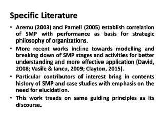 Specific Literature
• Aremu (2003) and Parnell (2005) establish correlation
of SMP with performance as basis for strategic
philosophy of organizations.
• More recent works incline towards modelling and
breaking down of SMP stages and activities for better
understanding and more effective application (David,
2008; Vasile & Iancu, 2009; Clayton, 2015).
• Particular contributors of interest bring in contents
history of SMP and case studies with emphasis on the
need for elucidation.
• This work treads on same guiding principles as its
discourse.
 