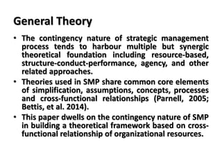 General Theory
• The contingency nature of strategic management
process tends to harbour multiple but synergic
theoretical foundation including resource-based,
structure-conduct-performance, agency, and other
related approaches.
• Theories used in SMP share common core elements
of simplification, assumptions, concepts, processes
and cross-functional relationships (Parnell, 2005;
Bettis, et al. 2014).
• This paper dwells on the contingency nature of SMP
in building a theoretical framework based on cross-
functional relationship of organizational resources.
 