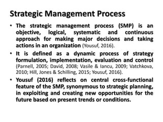 Strategic Management Process
• The strategic management process (SMP) is an
objective, logical, systematic and continuous
approach for making major decisions and taking
actions in an organization (Yousuf, 2016).
• It is defined as a dynamic process of strategy
formulation, implementation, evaluation and control
(Parnell, 2005; David, 2008; Vasile & Iancu, 2009; Vatchkova,
2010; Hill, Jones & Schilling, 2015; Yousuf, 2016).
• Yousuf (2016) reflects on central cross-functional
feature of the SMP, synonymous to strategic planning,
in exploiting and creating new opportunities for the
future based on present trends or conditions.
 