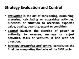 Strategy Evaluation and Control
• Evaluation is the act of considering, examining,
assessing, calculating or appraising activities,
functions or situation to ascertain expected
value, quality, quantity, extent or condition.
• Control involves the exercise of power or
authority to oversee, manage or adjust
activities, tasks or ventures in line with set
direction.
• Strategy evaluation and control constitutes the
final tier completing the tasks of the SMP cycle.
 