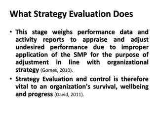 What Strategy Evaluation Does
• This stage weighs performance data and
activity reports to appraise and adjust
undesired performance due to improper
application of the SMP for the purpose of
adjustment in line with organizational
strategy (Gomes, 2010).
• Strategy Evaluation and control is therefore
vital to an organization's survival, wellbeing
and progress (David, 2011).
 
