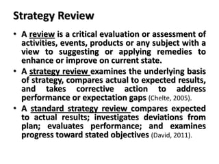 Strategy Review
• A review is a critical evaluation or assessment of
activities, events, products or any subject with a
view to suggesting or applying remedies to
enhance or improve on current state.
• A strategy review examines the underlying basis
of strategy, compares actual to expected results,
and takes corrective action to address
performance or expectation gaps (Chelte, 2005).
• A standard strategy review compares expected
to actual results; investigates deviations from
plan; evaluates performance; and examines
progress toward stated objectives (David, 2011).
 
