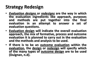 Strategy Redesign
• Evaluation designs or redesigns are the way in which
the evaluation ingredients like approach, purposes
and methods are put together into the final
evaluation in an attempt to answer a set of
evaluation questions.
• Evaluation design will indicate the overall evaluation
approach, the mix of formative, process and outcome
evaluation it is planned to carry out in the evaluation
and the methods and analysis to be used.
• If there is to be an outcome evaluation within the
evaluation, the design or redesign will specify which
of the many types of outcome design are to be used
(Duignan, n.d).
 