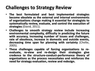 Challenges to Strategy Review
• The best formulated and best implemented strategies
become obsolete as the external and internal environments
of organizations change making it essential for strategists to
systematically review, evaluate, and control the execution of
strategies (David, 2011).
• Challenges to smooth strategy review include increasing
environmental complexity, difficulty in predicting the future
with accuracy, increasing number of issues and challenges,
rate of obsolesce, increase in domestic and outside events,
decreasing time span for planning with certainty (Chelte,
2005).
• These challenges capable of forcing organizations to re-
evaluate, re-view and re-design their strategies give
credence to the structure-conduct-performance theory of
organizations as the process necessitates and reinforces the
need for strategy evaluation, review and redesign.
 