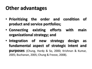 Other advantages
• Prioritizing the order and condition of
product and service portfolios;
• Connecting existing efforts with main
organizational strategy; and
• Integration of new strategy design as
fundamental aspect of strategic intent and
purposes (Chung, Hardy & So, 2000; Krishnan & Kumar,
2005; Buchanan, 2005; Chung & Freeze, 2008).
 