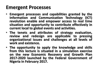 Emergent Processes
• Emergent processes and capabilities granted by the
Information and Communication Technology (ICT)
revolution enable and empower access to real time
situation and opportunity to contribute effectively in
current local to global events and activities.
• The tenets and attributes of strategy evaluation,
review and redesign are applicable to pressing
organizational issues and challenges at all levels of
work and existence.
• The opportunity to apply the knowledge and skills
from this lecture is situated in a simulation exercise
on the new Economic Recovery and Growth Plan
2017-2020 launched by the Federal Government of
Nigeria in February 2017.
 