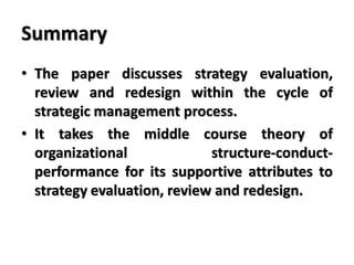 Summary
• The paper discusses strategy evaluation,
review and redesign within the cycle of
strategic management process.
• It takes the middle course theory of
organizational structure-conduct-
performance for its supportive attributes to
strategy evaluation, review and redesign.
 