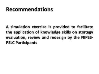 Recommendations
A simulation exercise is provided to facilitate
the application of knowledge skills on strategy
evaluation, review and redesign by the NIPSS-
PSLC Participants
 
