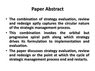Paper Abstract
• The combination of strategy evaluation, review
and redesign aptly captures the circular nature
of the strategic management process.
• This combination invokes the orbital but
progressive spiral path along which strategy
drives its formulation to implementation and
evaluation.
• The paper discusses strategy evaluation, review
and redesign or the point at which the cycle of
strategic management process end and restarts.
 