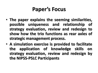 Paper’s Focus
• The paper explains the seeming similarities,
possible uniqueness and relationship of
strategy evaluation, review and redesign to
show how the trio functions as rear axles of
strategic management process.
• A simulation exercise is provided to facilitate
the application of knowledge skills on
strategy evaluation, review and redesign by
the NIPSS-PSLC Participants
 