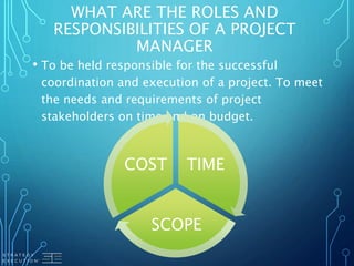 WHAT ARE THE ROLES AND
RESPONSIBILITIES OF A PROJECT
MANAGER
• To be held responsible for the successful
coordination and execution of a project. To meet
the needs and requirements of project
stakeholders on time and on budget.
TIME
SCOPE
COST
 