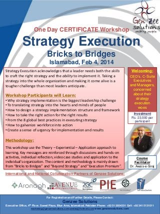 One Day CERTIFICATE Workshop

Strategy Execution
Bricks to Bridges
Islamabad, Feb 4, 2014
Strategy Execution acknowledges that a leader needs both the skills
to craft the right strategy and the ability to implement it. Taking a
strategy into the whole organization and making it come alive is a
tougher challenge than most leaders anticipate.
Workshop Participants will Learn:
• Why strategy implementation is the biggest leadership challenge
• To translating strategy into the hearts and minds of people
• How to design a strategy implementation structure and framework
• How to take the right action for the right results
• From the 8 global best practices in executing strategy
• How to galvanize workforce into action
• Create a sense of urgency for implementation and results

Welcoming:
CEO’s, C-Suite
Executives
and Managers,
concerned
about their
strategy
execution
woes
Investment
Rs. 23,000 per
participant

Methodology:
This workshop use the Theory – Experiential – Application approach to
learning. Key messages are reinforced through discussions and hands-on
activities, individual reflection, video case studies and application to the
individual’s organization. The content and methodology is mainly drawn
from “Bricks to Bridges” and “Beyond Strategy” and “Execution Premium”.

Course
Facilitator
Dr. Awais-e-Siraj

International and National Collaboration Partners of Genzee Solutions:

For Registration and Further Details, Please Contact:

Genzee Solutions
Executive Office, 4th Floor, Saeed Plaza, Blue Area, Islamabad. Pakistan Phone: +92 51 2604331 Cell: +92 341 5131011
marketing@genzeesolutions.com awsiraj@hotmail.com www.genzeesolutions.com

 