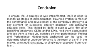 Conclusion
To ensure that a strategy is well implemented, there is need to
monitor all stages of implementation. Having a system to monitor
the performance and development of the company's strategy is a
key element for successful strategy execution and achieving
strategic goals. This should be done in such a ways that after
assigning employees OKRs and/or KPIs, hold them accountable
and ask them to keep you updated on their performance. Project
and Performance Management dashboard can be used to
determine whether underperformance is the result of a shift in the
market, a misleading strategy, or simply poor execution from your
team.
 