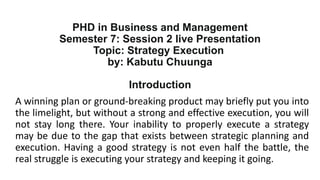 PHD in Business and Management
Semester 7: Session 2 live Presentation
Topic: Strategy Execution
by: Kabutu Chuunga
Introduction
A winning plan or ground-breaking product may briefly put you into
the limelight, but without a strong and effective execution, you will
not stay long there. Your inability to properly execute a strategy
may be due to the gap that exists between strategic planning and
execution. Having a good strategy is not even half the battle, the
real struggle is executing your strategy and keeping it going.
 
