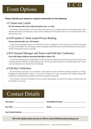 Event Options 
Please indicate your interest or request confirmation for the following: 
¨ C-Suite-only Lunch 
25th Nov. Radisson Blu 12:15-1:45pm (Invitation only – no cost) 
This will be a private briefing to the most senior executives only, in a private Chatham House Rules session. Each 
attendee will receive a complimentary copy of Jeroen’s latest book The Execution Short Cut. An intimate private dining 
setting will be used. 
o CEO (and/or C-Suite team) Private Briefing 
On your premises (No cost – 90 minutes) 
Jeroen and his colleague Vincent Lion will brief you and your colleagues on their recent work, and will be escorted 
by a senior ICG Affiliate. The conversation will be completely confidential under normal ICG NDAs (and can be used to 
reinforce existing client work as required). 
o ICG General Manager and Team Lead Half-day Conference 
From 2:00-5:45pm, $450 per participant ($4,000 for table of 10) 
This ICG event will appeal to change leaders as well as internal consultants and their client sponsors looking to hear 
the latest execution thinking and take away key tools, how-tos and best practices for immediate deployment. A copy 
of Jeroen’s latest book is included for each attendee. 
o Full-day Conference 
ICG (the leading association for consultants) is also partnering with the PMI (the leading association of Project 
Management professionals) to deliver a full one-day conference to those consultants and change professionals 
(employed or independent and wanting to build their professional expertise). 
This conference will be at the Radisson Blu (or a similar, large facility), and will be fully catered. Indicative price will 
be $1,000p.p. for the day. 
Contact Details 
Your Name: 
Your Title: 
Your Contact Number: 
ICG Affiliate Contact: 
Email: 
Fill in the details above and fax to XXX or email XX@internalconsulting.com 
Internal Consulting Group Australia Pty Ltd | www.internalconsulting.com 
