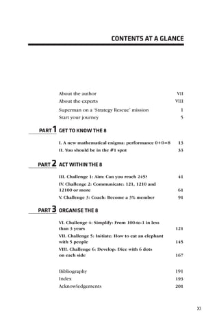 CONTENTS AT A GLANCE




         About the author                                      VII
         About the experts                                    VIII
         Superman on a ‘Strategy Rescue’ mission                1
         Start your journey                                     5

PART   1 GET TO KNOW THE 8
         I. A new mathematical enigma: performance 0+0=8       13
         II. You should be in the #1 spot                      33


PART   2 ACT WITHIN THE 8
         III. Challenge 1: Aim: Can you reach 245?             41
         IV. Challenge 2: Communicate: 121, 1210 and
         12100 or more                                         61
         V. Challenge 3: Coach: Become a 3% member             91

PART   3 ORGANISE THE 8
         VI. Challenge 4: Simplify: From 100-to-1 in less
         than 3 years                                         121
         VII. Challenge 5: Initiate: How to eat an elephant
         with 5 people                                        145
         VIII. Challenge 6: Develop: Dice with 6 dots
         on each side                                         167


         Bibliography                                         191
         Index                                                193
         Acknowledgements                                     201




                                                                     XI
 