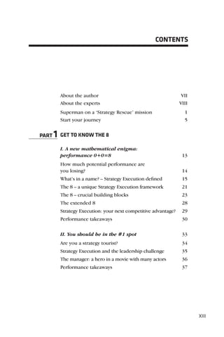 CONTENTS




         About the author                                        VII
         About the experts                                      VIII
         Superman on a ‘Strategy Rescue’ mission                  1
         Start your journey                                       5


PART   1 GET TO KNOW THE 8
         I. A new mathematical enigma:
         performance 0+0=8                                       13
         How much potential performance are
         you losing?                                             14
         What’s in a name? – Strategy Execution deﬁned           15
         The 8 – a unique Strategy Execution framework           21
         The 8 – crucial building blocks                         23
         The extended 8                                          28
         Strategy Execution: your next competitive advantage?    29
         Performance takeaways                                   30

         II. You should be in the #1 spot                        33
         Are you a strategy tourist?                             34
         Strategy Execution and the leadership challenge         35
         The manager: a hero in a movie with many actors         36
         Performance takeaways                                   37




                                                                       XIII
 