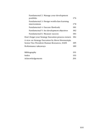 Fundamental 2: Manage your development
    portfolio                                      176
    Fundamental 3: Design world-class learning
    interventions                                  178
    Fundamental 4: Execute ﬂawlessly               181
    Fundamental 5: Set development objectives      182
    Fundamental 6: Measure success                 183
Don’t forget your Strategy Execution process owners 184
A view on Strategy Execution by Hervé Borensztejn,
Senior Vice President Human Resources, EADS        185
Performance takeaways                              189


Bibliography                                       191
Index                                              193
Acknowledgements                                   201




                                                          XVII
 