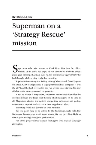 INTRODUCTION


Superman on a
‘Strategy Rescue’
mission


S      uperman, otherwise known as Clark Kent, ﬂies into the ofﬁce.
       Instead of his usual red cape, he has decided to wear his three-
piece grey pinstriped Armani suit. “It just seems more appropriate” he
had thought while getting ready that morning.
     Superman is reacting to a ‘failing strategy’ distress call from 53-year-
old Mike, CEO of Magnatexx, a large pharmaceutical company. It was
the 267th call he had received in the two weeks since starting his new
sideline – the ‘strategy rescue’ programme.
     When he arrives at Magnatexx, Superman immediately identiﬁes the
execution issues and takes over the role of all managers. In no time at
all, Magnatexx obtains the desired competitive advantage and perfor-
mance starts to peak. And everyone lives happily ever after.
     This story seems too good to be true. And it is.
     But you don’t have to be able to ﬂy like Superman, scale walls like
Batman or become green and super strong like the Incredible Hulk to
turn a great strategy into great performance.
     You need performance-driven managers who master Strategy
Execution.




Introduction                                                                    1
 