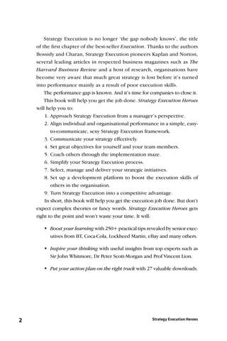 Strategy Execution is no longer ‘the gap nobody knows’, the title
    of the ﬁrst chapter of the best-seller Execution. Thanks to the authors
    Bossidy and Charan, Strategy Execution pioneers Kaplan and Norton,
    several leading articles in respected business magazines such as The
    Harvard Business Review and a host of research, organisations have
    become very aware that much great strategy is lost before it’s turned
    into performance mainly as a result of poor execution skills.
        The performance gap is known. And it’s time for companies to close it.
        This book will help you get the job done. Strategy Execution Heroes
    will help you to:
        1. Approach Strategy Execution from a manager’s perspective.
        2. Align individual and organisational performance in a simple, easy-
           to-communicate, sexy Strategy Execution framework.
        3. Communicate your strategy effectively.
        4. Set great objectives for yourself and your team members.
        5. Coach others through the implementation maze.
        6. Simplify your Strategy Execution process.
        7. Select, manage and deliver your strategic initiatives.
        8. Set up a development platform to boost the execution skills of
           others in the organisation.
        9. Turn Strategy Execution into a competitive advantage.
        In short, this book will help you get the execution job done. But don’t
    expect complex theories or fancy words. Strategy Execution Heroes gets
    right to the point and won’t waste your time. It will:

       Boost your learning with 250+ practical tips revealed by senior exec-
         utives from BT, Coca-Cola, Lockheed Martin, eBay and many others.

       Inspire your thinking with useful insights from top experts such as
         Sir John Whitmore, Dr Peter Scott-Morgan and Prof Vincent Lion.

        your action plan on the right track with 27 valuable downloads.
         Put




2                                                        Strategy Execution Heroes
 