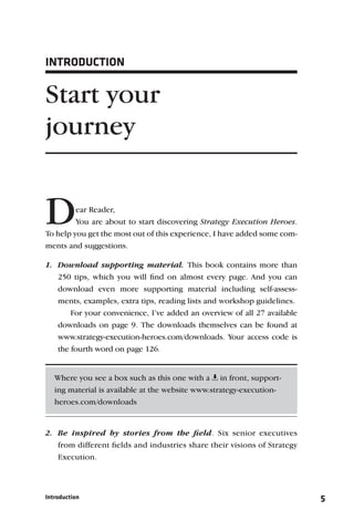 INTRODUCTION


Start your
journey


D        ear Reader,
         You are about to start discovering Strategy Execution Heroes.
To help you get the most out of this experience, I have added some com-
ments and suggestions.

1. Download supporting material. This book contains more than
   250 tips, which you will ﬁnd on almost every page. And you can
   download even more supporting material including self-assess-
   ments, examples, extra tips, reading lists and workshop guidelines.
       For your convenience, I’ve added an overview of all 27 available
   downloads on page 9. The downloads themselves can be found at
   www.strategy-execution-heroes.com/downloads. Your access code is
   the fourth word on page 126.


   Where you see a box such as this one with a in front, support-
   ing material is available at the website www.strategy-execution-
   heroes.com/downloads


2. Be inspired by stories from the ﬁeld. Six senior executives
   from different ﬁelds and industries share their visions of Strategy
   Execution.



Introduction                                                              5
 