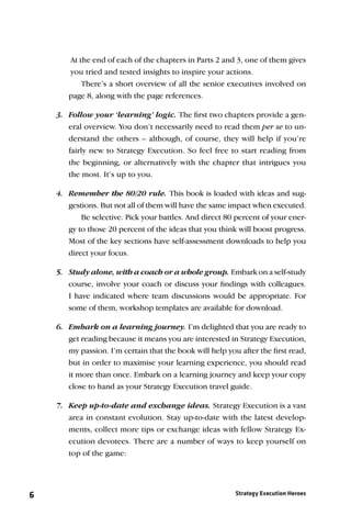 At the end of each of the chapters in Parts 2 and 3, one of them gives
       you tried and tested insights to inspire your actions.
           There’s a short overview of all the senior executives involved on
       page 8, along with the page references.

    3. Follow your ‘learning’ logic. The ﬁrst two chapters provide a gen-
       eral overview. You don’t necessarily need to read them per se to un-
       derstand the others – although, of course, they will help if you’re
       fairly new to Strategy Execution. So feel free to start reading from
       the beginning, or alternatively with the chapter that intrigues you
       the most. It’s up to you.

    4. Remember the 80/20 rule. This book is loaded with ideas and sug-
       gestions. But not all of them will have the same impact when executed.
           Be selective. Pick your battles. And direct 80 percent of your ener-
       gy to those 20 percent of the ideas that you think will boost progress.
       Most of the key sections have self-assessment downloads to help you
       direct your focus.

    5. Study alone, with a coach or a whole group. Embark on a self-study
       course, involve your coach or discuss your ﬁndings with colleagues.
       I have indicated where team discussions would be appropriate. For
       some of them, workshop templates are available for download.

    6. Embark on a learning journey. I’m delighted that you are ready to
       get reading because it means you are interested in Strategy Execution,
       my passion. I’m certain that the book will help you after the ﬁrst read,
       but in order to maximise your learning experience, you should read
       it more than once. Embark on a learning journey and keep your copy
       close to hand as your Strategy Execution travel guide.

    7. Keep up-to-date and exchange ideas. Strategy Execution is a vast
       area in constant evolution. Stay up-to-date with the latest develop-
       ments, collect more tips or exchange ideas with fellow Strategy Ex-
       ecution devotees. There are a number of ways to keep yourself on
       top of the game:




6                                                        Strategy Execution Heroes
 