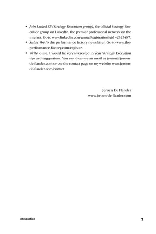 Join Linked SE (Strategy Execution group), the ofﬁcial Strategy Exe-
      cution group on LinkedIn, the premier professional network on the
      internet. Go to www.linkedin.com/groupRegistration?gid=2325487.
    Subscribe to the performance factory newsletter. Go to www.the-
      performance-factory.com/register.
    Write to me. I would be very interested in your Strategy Execution
      tips and suggestions. You can drop me an email at jeroen@jeroen-
      de-ﬂander.com or use the contact page on my website www.jeroen-
      de-ﬂander.com/contact.




                                                     Jeroen De Flander
                                             www.jeroen-de-ﬂander.com




Introduction                                                                 7
 