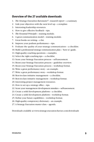 Overview of the 27 available downloads
1. The Strategy Execution Barometer®: research report – a summary.
2. Link your objectives with the next level up – a template.
3. Interesting leadership resources.
4. How to give effective feedback – tips.
5. The Pyramid Principle – training module.
6. A great communication model – training module.
7. Great books on writing – a list.
8. Improve your podium performance – tips.
9. Evaluate the quality of your strategy communication – a checklist.
10. Build a professional strategy communication plan – ‘how to’ guide.
11. High-quality coaching questions – examples.
12. Select the right coaching tips – a checklist.
13. Score your Strategy Execution process – self-assessment.
14. Boost your Strategy Execution process – guideline overview.
15. Boost your Strategy Execution process – workshop format.
16. Write a great performance story – an example.
17. Write a great performance story – workshop format.
18. Best-in-class initiative management – a checklist.
19. Best-in-class initiative management – workshop format.
20. Interesting project management resources.
21. How to set up a strategy ofﬁce – tips.
22. Score your management development mistakes – self-assessment.
23. Create a solid development platform – a checklist.
24. Create a solid development platform – workshop format.
25. Deﬁne your future capabilities – workshop format.
26. High-quality competency dictionary – an example.
27. A Strategy Execution master class – agenda.


Downloads available at www.strategy-execution-heroes.com/downloads




Introduction                                                             9
 