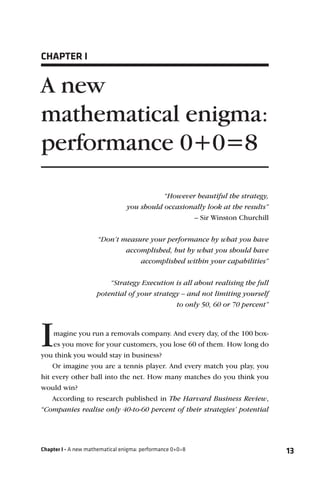 CHAPTER I


A new
mathematical enigma:
performance 0+0=8

                                            “However beautiful the strategy,
                                 you should occasionally look at the results”
                                                    – Sir Winston Churchill


                      “Don’t measure your performance by what you have
                              accomplished, but by what you should have
                                  accomplished within your capabilities”


                         “Strategy Execution is all about realising the full
                     potential of your strategy – and not limiting yourself
                                              to only 50, 60 or 70 percent”




I   magine you run a removals company. And every day, of the 100 box-
    es you move for your customers, you lose 60 of them. How long do
you think you would stay in business?
    Or imagine you are a tennis player. And every match you play, you
hit every other ball into the net. How many matches do you think you
would win?
    According to research published in The Harvard Business Review,
“Companies realise only 40-to-60 percent of their strategies’ potential




Chapter I - A new mathematical enigma: performance 0+0=8                        13
 