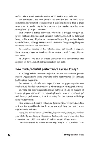 value”. The rest is lost on the way or never makes it over the net.
         The numbers don’t look great – and over the last 10 years many
     companies have started to realise that it takes much more than a great
     strategy to be number one in their industry. You need to turn that great
     strategy into great performance.
         That’s where Strategy Execution comes in. It bridges the gap be-
     tween brilliant strategies and superior performance. Led by Balanced
     Scorecard inventors Kaplan and Norton and best-selling authors Bossi-
     dy and Charan, Strategy Execution has become a fast-growing bleep on
     the radar screens of top executives.
         But simply appearing on that radar is not enough to make it happen.
     Each company, large or small, needs to master crucial Strategy Execu-
     tion skills.
         In Chapter 1 we look at where companies lose performance and
     zoom in on how sound Strategy Execution can help.


     How much potential performance are you losing?
          So Strategy Execution is no longer the black hole that drains perfor-
     mance. Organisations today are aware of the performance lost through
     bad Strategy Execution.
          But in order to take the next step – to close that gap – organisations
     need a more detailed view on exactly where they are losing performance.
          Knowing that your organisation loses between 40 and 60 percent of
     its strategic potential on the execution highway between the city ‘strategy’
     and the city ‘performance’, is an interesting fact but doesn’t really help
     solve your problem.
          Nine years ago, I started collecting detailed Strategy Execution data
     as I was fascinated by the implementation black box that was costing
     organisations millions.
        Today, the database managed by the performance factory, is probably
     one of the largest Strategy Execution databases in the world, with data
     from more than 1100 companies, 29 industries and 36 countries.
        On the site www.the-performance-factory.com you can download a free




14                                                         Strategy Execution Heroes
 