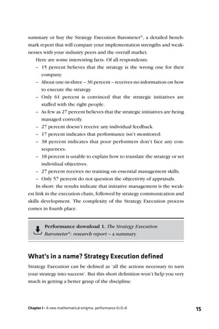 summary or buy the Strategy Execution Barometer®, a detailed bench-
mark report that will compare your implementation strengths and weak-
nesses with your industry peers and the overall market.
    Here are some interesting facts. Of all respondents:
    – 15 percent believes that the strategy is the wrong one for their
       company.
    – About one-in-three – 30 percent – receives no information on how
       to execute the strategy.
    – Only 61 percent is convinced that the strategic initiatives are
       staffed with the right people.
    – As few as 27 percent believes that the strategic initiatives are being
       managed correctly.
    – 27 percent doesn’t receive any individual feedback.
    – 17 percent indicates that performance isn’t monitored.
    – 38 percent indicates that poor performers don’t face any con-
       sequences.
    – 18 percent is unable to explain how to translate the strategy or set
       individual objectives.
    – 27 percent receives no training on essential management skills.
    – Only 57 percent do not question the objectivity of appraisals.
    In short: the results indicate that initiative management is the weak-
est link in the execution chain, followed by strategy communication and
skills development. The complexity of the Strategy Execution process
comes in fourth place.


         Performance download 1. The Strategy Execution
         Barometer®: research report – a summary.



What’s in a name? Strategy Execution defined
Strategy Execution can be deﬁned as ‘all the actions necessary to turn
your strategy into success’. But this short deﬁnition won’t help you very
much in getting a better grasp of the discipline.




Chapter I - A new mathematical enigma: performance 0+0=8                       15
 
