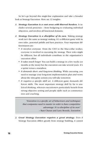 So let’s go beyond this single-line explanation and take a broader
     look at Strategy Execution. Here are 12 insights:

     1. Strategy Execution is a vast area with blurred borders. It in-
        cludes several processes – from budgeting to evaluating individual
        objectives, and involves all functional domains.

     2. Strategy Execution is a discipline of its own. Making strategy
        work isn’t the same as strategy making. It’s a different game with its
        own rules, potential pitfalls and best practices. Four important dif-
        ferentiators are:
         involves everyone. From the CEO to the blue-collar worker,
           It
           everyone is involved in executing the strategy. Their roles might
           be different, but all individuals contribute to the organisation’s
           execution effort.
         takes much longer. You can build a strategy in a few weeks (or
           It
           months at the most) but the execution can take several years. It’s
           a sprint versus a marathon.
         demands short- and long-term thinking. While executing, you
           It
           need to manage your long-term implementation plan and worry
           about the nitty-gritty actions you will take tomorrow.
         requires a speciﬁc skill set. A different game demands dif-
           It
           ferent skills. The most important strategy skill by far is ana-
           lytical thinking, whereas executioners particularly beneﬁt from
           strong objective setting and people skills such as communica-
           tion and coaching.


                “Execution is a speciﬁc set of behaviours and techniques
             that companies need to master in order to have competitive
                                  advantage. It’s a discipline of its own”
                             – Ram Charan and Larry Bossidy, Execution


     3. Great Strategy Execution requires a great strategy. Even if
        Strategy Execution differs greatly from strategy building, it cannot




16                                                       Strategy Execution Heroes
 