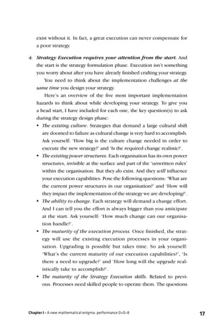 exist without it. In fact, a great execution can never compensate for
    a poor strategy.

4. Strategy Execution requires your attention from the start. And
   the start is the strategy formulation phase. Execution isn’t something
   you worry about after you have already ﬁnished crafting your strategy.
       You need to think about the implementation challenges at the
   same time you design your strategy.
       Here’s an overview of the ﬁve most important implementation
   hazards to think about while developing your strategy. To give you
   a head start, I have included for each one, the key question(s) to ask
   during the strategy design phase:
    The existing culture. Strategies that demand a large cultural shift
      are doomed to failure as cultural change is very hard to accomplish.
      Ask yourself: ‘How big is the culture change needed in order to
      execute the new strategy?’ and ‘Is the required change realistic?’.
    existing power structures. Each organisation has its own power
      The
      structures, invisible at the surface and part of the ‘unwritten rules’
      within the organisation. But they do exist. And they will inﬂuence
      your execution capabilities. Pose the following questions: ‘What are
      the current power structures in our organisation?’ and ‘How will
      they impact the implementation of the strategy we are developing?’.
    ability to change. Each strategy will demand a change effort.
      The
      And I can tell you the effort is always bigger than you anticipate
      at the start. Ask yourself: ‘How much change can our organisa-
      tion handle?’.
    The maturity of the execution process. Once ﬁnished, the strat-
      egy will use the existing execution processes in your organi-
      sation. Upgrading is possible but takes time. So ask yourself:
      ‘What’s the current maturity of our execution capabilities?’, ‘Is
      there a need to upgrade?’ and ‘How long will the upgrade real-
      istically take to accomplish?’.
    The maturity of the Strategy Execution skills. Related to previ-
      ous. Processes need skilled people to operate them. The questions




Chapter I - A new mathematical enigma: performance 0+0=8                       17
 
