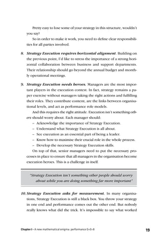 Pretty easy to lose some of your strategy in this structure, wouldn’t
    you say?
        So in order to make it work, you need to deﬁne clear responsibili-
    ties for all parties involved.

8. Strategy Execution requires horizontal alignment. Building on
   the previous point, I’d like to stress the importance of a strong hori-
   zontal collaboration between business and support departments.
   Their relationship should go beyond the annual budget and month-
   ly operational meetings.

9. Strategy Execution needs heroes. Managers are the most impor-
   tant players in the execution contest. In fact, strategy remains a pa-
   per exercise without managers taking the right actions and fulﬁlling
   their roles. They contribute content, are the links between organisa-
   tional levels, and act as performance role models.
       And this requires the right attitude. Execution isn’t something oth-
   ers should worry about. Each manager should:
       – Acknowledge the importance of Strategy Execution.
       – Understand what Strategy Execution is all about.
       – See execution as an essential part of being a leader.
       – Know how to maximise their crucial role in the whole process.
       – Develop the necessary Strategy Execution skills.
       On top of that, senior managers need to put the necessary pro-
   cesses in place to ensure that all managers in the organisation become
   execution heroes. This is a challenge in itself.


      “Strategy Execution isn’t something other people should worry
          about while you are doing something far more important”


10. Strategy Execution asks for measurement. In many organisa-
    tions, Strategy Execution is still a black box. You throw your strategy
    in one end and performance comes out the other end. But nobody
    really knows what did the trick. It’s impossible to say what worked




Chapter I - A new mathematical enigma: performance 0+0=8                        19
 