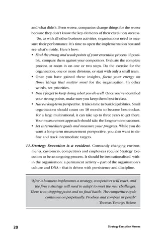 and what didn’t. Even worse, companies change things for the worse
        because they don’t know the key elements of their execution success.
            So, as with all other business activities, organisations need to mea-
        sure their performance. It’s time to open the implementation box and
        see what’s inside. Here’s how:
        Find the strong and weak points of your execution process. If possi-
          ble, compare them against your competitors. Evaluate the complete
          process or zoom in on one or two steps. Do the exercise for the
          organisation, one or more divisions, or start with only a small team.
        Once you have gained these insights, focus your energy on
          those things that matter most for the organisation. In other
          words, set priorities.
        Don’t forget to keep doing what you do well. Once you’ve identiﬁed
          your strong points, make sure you keep them best-in-class.
        Have a long-term perspective. It takes time to build capabilities. Small
          organisations should count on 18 months to become best-in-class.
          For a large multinational, it can take up to three years to get there.
          Your measurement approach should take the long-term into account.
         intermediate goals and measure your progress. While you do
          Set
          want a long-term measurement perspective, you also want to de-
          ﬁne and track intermediate targets.

     11. Strategy Execution is a resident. Constantly changing environ-
         ments, customers, competitors and employees require Strategy Exe-
         cution to be an ongoing process. It should be institutionalised with-
         in the organisation: a permanent activity – part of the organisation’s
         culture and DNA – that is driven with persistence and discipline.


        “After a business implements a strategy, competitors will react, and
           the ﬁrm’s strategy will need to adapt to meet the new challenges.
        There is no stopping point and no ﬁnal battle. The competitive cycle
                  continues on perpetually. Produce and compete or perish”
                                                   – Thomas Timings Holme




20                                                         Strategy Execution Heroes
 