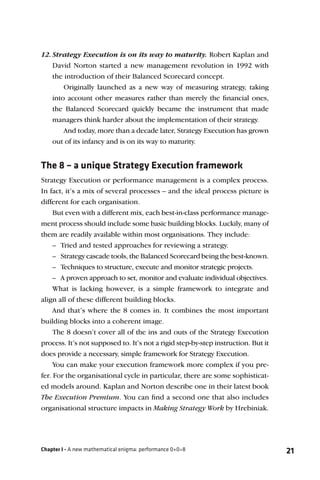 12. Strategy Execution is on its way to maturity. Robert Kaplan and
    David Norton started a new management revolution in 1992 with
    the introduction of their Balanced Scorecard concept.
        Originally launched as a new way of measuring strategy, taking
    into account other measures rather than merely the ﬁnancial ones,
    the Balanced Scorecard quickly became the instrument that made
    managers think harder about the implementation of their strategy.
        And today, more than a decade later, Strategy Execution has grown
    out of its infancy and is on its way to maturity.


The 8 – a unique Strategy Execution framework
Strategy Execution or performance management is a complex process.
In fact, it’s a mix of several processes – and the ideal process picture is
different for each organisation.
    But even with a different mix, each best-in-class performance manage-
ment process should include some basic building blocks. Luckily, many of
them are readily available within most organisations. They include:
    – Tried and tested approaches for reviewing a strategy.
    – Strategy cascade tools, the Balanced Scorecard being the best-known.
    – Techniques to structure, execute and monitor strategic projects.
    – A proven approach to set, monitor and evaluate individual objectives.
    What is lacking however, is a simple framework to integrate and
align all of these different building blocks.
    And that’s where the 8 comes in. It combines the most important
building blocks into a coherent image.
    The 8 doesn’t cover all of the ins and outs of the Strategy Execution
process. It’s not supposed to. It’s not a rigid step-by-step instruction. But it
does provide a necessary, simple framework for Strategy Execution.
    You can make your execution framework more complex if you pre-
fer. For the organisational cycle in particular, there are some sophisticat-
ed models around. Kaplan and Norton describe one in their latest book
The Execution Premium. You can ﬁnd a second one that also includes
organisational structure impacts in Making Strategy Work by Hrebiniak.




Chapter I - A new mathematical enigma: performance 0+0=8                           21
 
