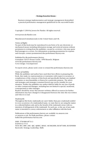 - Strategy Execution Heroes -

   Business strategy implementation and strategic management demystiﬁed:
   a practical performance management guidebook for the successful leader



Copyright © 2010 by Jeroen De Flander. All rights reserved.

www.jeroen-de-ﬂander.com

Manufactured simultaneously in the United States and UK.

Notice of Rights
No part of this book may be reproduced in any form or by any electronic or
mechanical means including information storage and retrieval systems without
permission in writing from the publisher, except by a reviewer, who may quote
brief passages in a review. For information on getting permissions for reprints
and excerpts, contact permissions@the-performance-factory.com.

Published by the performance factory
Louizalaan 149/24 Avenue Louise, 1050 Brussels, Belgium
www.the-performance-factory.com
Cover design: Uncompressed

To report errors, please send a note to errata@the-performance-factory.com

Notice of Liability
While the publisher and author have used their best efforts in preparing this
book, they make no representations or warranties with respect to accuracy or
completeness of the contents of this book and speciﬁcally disclaim any implied
warranties or merchantability or ﬁtness for a particular purpose. The advice
and strategies and strategies contained herein may not be suitable for your
situation. Neither the publisher nor author shall be liable for any loss of proﬁt
or other commercial damages, including but not limited to special, incidental,
consequential or other damages.
Readers should be aware that internet websites offered as sources for further
information may have changed or disappeared between the time this was written
and when it is read.

Trademarks
Throughout this book, trademarks are used. Rather than put a trademark symbol
in every occurrence of a trademarked name, we state that we are using the names
in a editorial fashion only and to the beneﬁt of the trademark owner with no
intention of infringement of the trademark. No such use, or the use of any trade
name is intended to convey endorsement or other afﬁliation with this book.

Publications of the performance factory are available via amazon.com
or amazon.co.uk. For bulk purchases, please contact
bulk@the-performance-factory.com

ISBN 978-908148731-3
D/2010/12.173/1
NUR: 801, 808 | BIC: KJC, KJMB | BISAC: BUS063000, BUS071000, BUS059000
Keywords: Strategy, Leadership, Skills
 