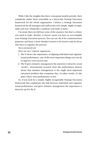 While I like the insights that these conceptual models provide, their
     complexity makes them unsuitable as a day-to-day Strategy Execution
     framework for the whole organisation. I believe a Strategy Execution
     framework for all managers and staff needs to be simple, highly recogni-
     sable and sexy. (Think like a marketer and make it stick.)
         I’m aware that you will lose some of the nuances, but that’s a choice
     you need to make. Besides, it doesn’t mean you have to over-simplify
     your Strategy Execution process. You can use the 8 for communication
     purposes and keep a more detailed version to be known only by those
     who have to organise the process.
         Not convinced yet?
         Here are two ‘content’ arguments:
        1. The 8 shows the importance of aligning individual and organisa-
            tional performance, one of the most important things you can do
            to improve your success rate.
        2. The 8 gives initiative management the attention it deserves (read
            ‘needs’). International research from the performance factory
            shows that initiative management is the single most important
            execution problem that companies face. In other words, it’s the
            place where most performance is lost.
         So, if you look for a simple, highly recognisable Strategy Execution
     framework that emphasises the link between individual and organisa-
     tional performance and gives initiative management the importance it
     deserves, go for the 8.




22                                                       Strategy Execution Heroes
 