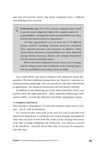 and easy, but practice shows that many companies have a difﬁcult
time linking levels correctly.


         Performance tip. One of the reasons companies ﬁnd it hard
         to get the macro alignment right is the complex matrix of
         responsibilities. Strategy Execution accountabilities are often
         blurred and spread across an organisation.
              In large organisations, you can have up to 10 different
         parties involved, including corporate functions, functional
         lines, regional structures and countries. In addition, within
         each of these structures, responsibilities are often dispersed
         among human resources, ﬁnance, the strategy department
         and the various leadership teams.
             When your macro alignment doesn’t seem to be working,
         start by taking a look at the complexity of the Strategy Execu-
         tion accountabilities and reduce where possible.


    On a micro level, you need to balance your objectives across per-
spectives. The four traditional perspectives are: ﬁnancial, customer, in-
ternal processes and people. But you can always add other dimensions
as appropriate. The Balanced Scorecard is the best-known method.
    In addition to the balancing act on the macro and micro levels, you
need to select the right indicators – often called Key Performance Indi-
cators or KPIs – to track the objectives and deﬁne appropriate targets.

4. Compare and learn
Your strategy is a hypothesis. It’s your best estimate of the route to suc-
cess… but it’s still an estimation.
    It’s crucial to take some time at the end of a cycle to go back and
check your hypothesis, to compare your initial strategic assumptions
with what you have learnt from the reality of the Strategy Execution
cycle that is being completed. By doing this, you will put yourself
in the forefront – research shows that only 15 percent of companies
take this step.



Chapter I - A new mathematical enigma: performance 0+0=8                      25
 